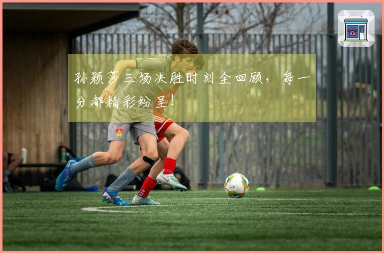 孙颖莎三场决胜时刻全回顾，每一分都精彩纷呈！