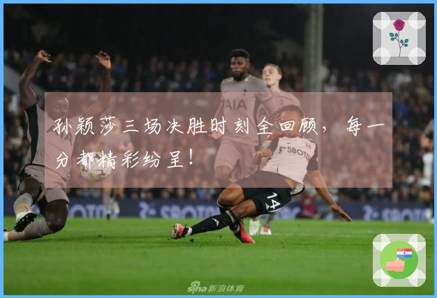 孙颖莎三场决胜时刻全回顾，每一分都精彩纷呈！