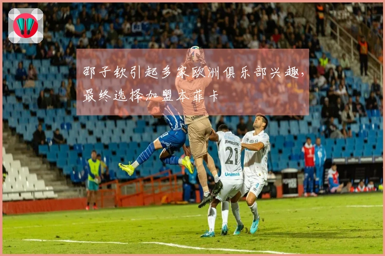邵子钦引起多家欧洲俱乐部兴趣，最终选择加盟本菲卡